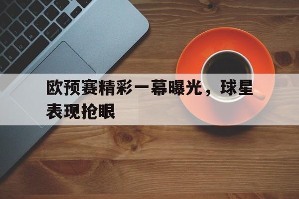 欧预赛精彩一幕曝光，球星表现抢眼